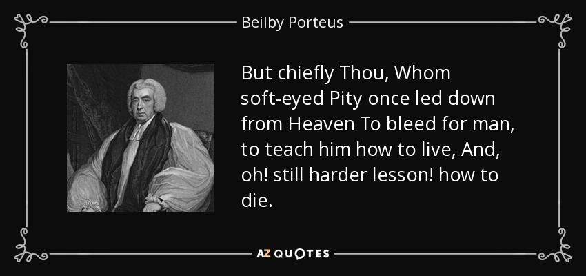 But chiefly Thou, Whom soft-eyed Pity once led down from Heaven To bleed for man, to teach him how to live, And, oh! still harder lesson! how to die. - Beilby Porteus
