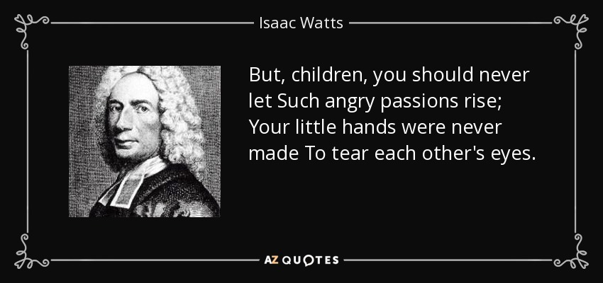 But, children, you should never let Such angry passions rise; Your little hands were never made To tear each other's eyes. - Isaac Watts