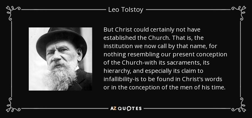 But Christ could certainly not have established the Church. That is, the institution we now call by that name, for nothing resembling our present conception of the Church-with its sacraments, its hierarchy, and especially its claim to infallibility-is to be found in Christ's words or in the conception of the men of his time. - Leo Tolstoy
