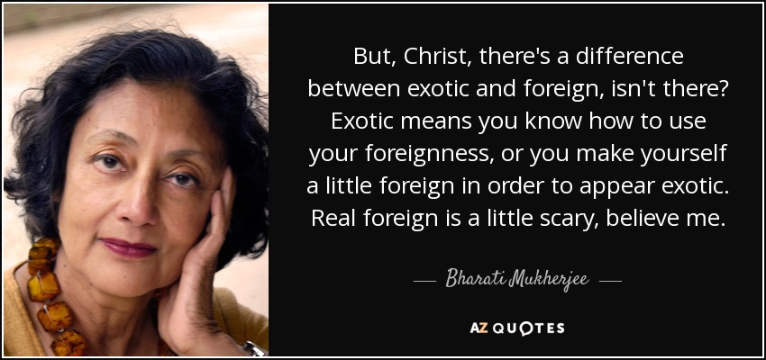 But, Christ, there's a difference between exotic and foreign, isn't there? Exotic means you know how to use your foreignness, or you make yourself a little foreign in order to appear exotic. Real foreign is a little scary, believe me. - Bharati Mukherjee