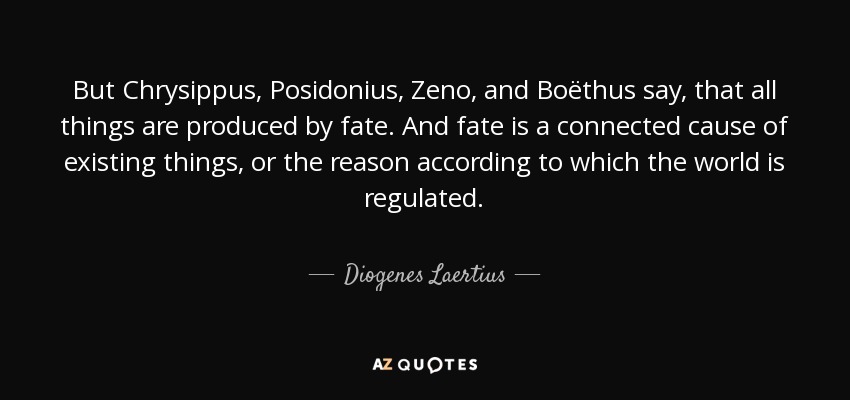 But Chrysippus, Posidonius, Zeno, and Boëthus say, that all things are produced by fate. And fate is a connected cause of existing things, or the reason according to which the world is regulated. - Diogenes Laertius