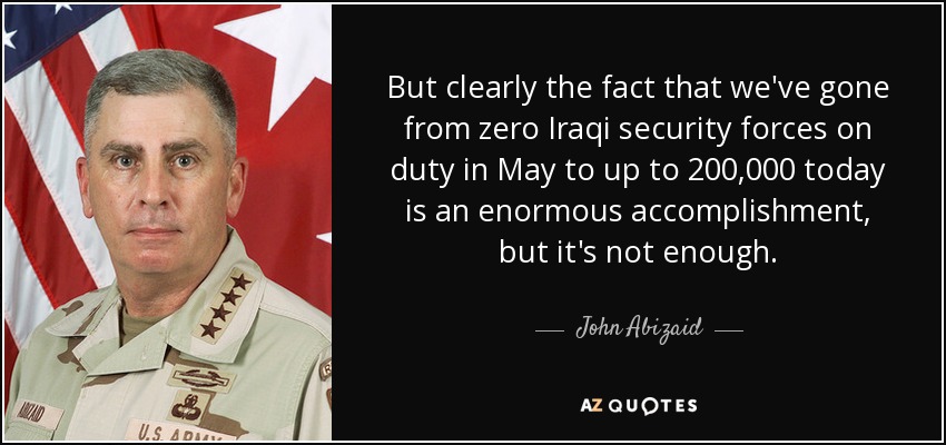 But clearly the fact that we've gone from zero Iraqi security forces on duty in May to up to 200,000 today is an enormous accomplishment, but it's not enough. - John Abizaid