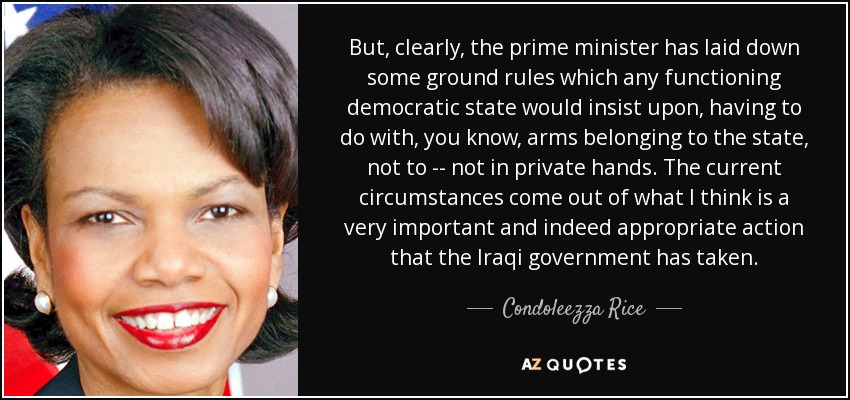 But, clearly, the prime minister has laid down some ground rules which any functioning democratic state would insist upon, having to do with, you know, arms belonging to the state, not to -- not in private hands. The current circumstances come out of what I think is a very important and indeed appropriate action that the Iraqi government has taken. - Condoleezza Rice