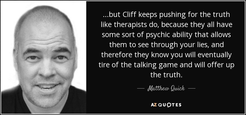 ...but Cliff keeps pushing for the truth like therapists do, because they all have some sort of psychic ability that allows them to see through your lies, and therefore they know you will eventually tire of the talking game and will offer up the truth. - Matthew Quick