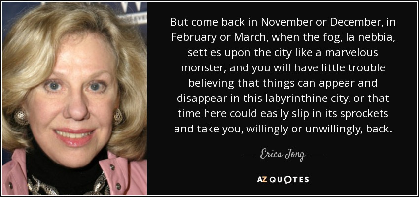 But come back in November or December, in February or March, when the fog, la nebbia, settles upon the city like a marvelous monster, and you will have little trouble believing that things can appear and disappear in this labyrinthine city, or that time here could easily slip in its sprockets and take you, willingly or unwillingly, back. - Erica Jong