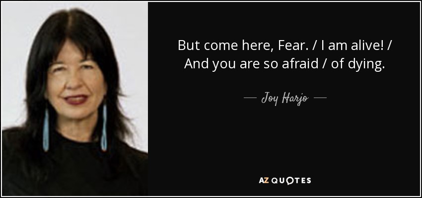 But come here, Fear. / I am alive! / And you are so afraid / of dying. - Joy Harjo