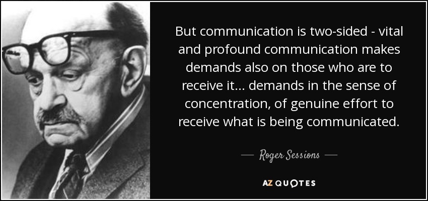 But communication is two-sided - vital and profound communication makes demands also on those who are to receive it... demands in the sense of concentration, of genuine effort to receive what is being communicated. - Roger Sessions