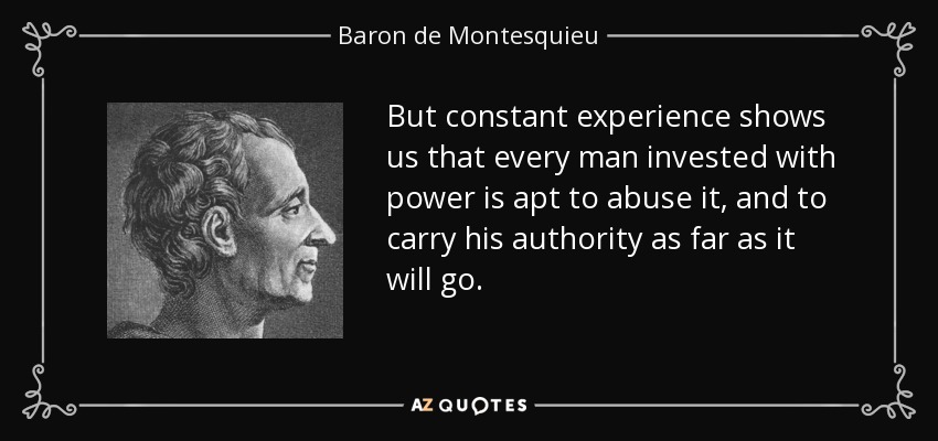 But constant experience shows us that every man invested with power is apt to abuse it, and to carry his authority as far as it will go. - Baron de Montesquieu