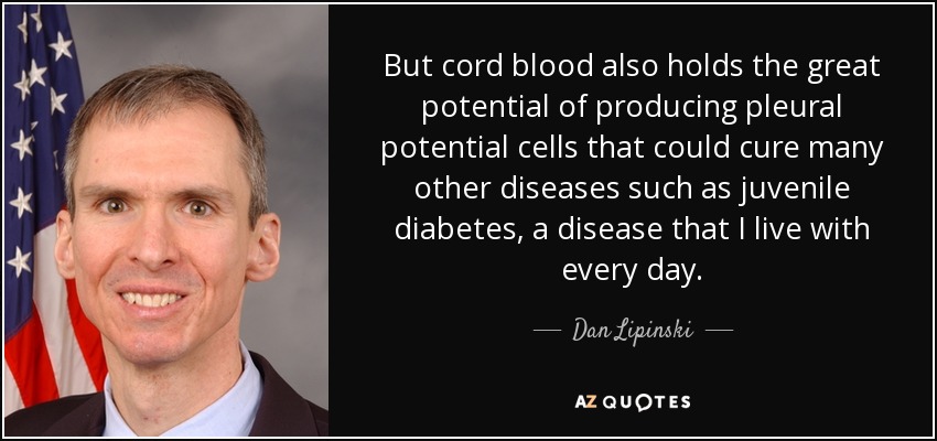 But cord blood also holds the great potential of producing pleural potential cells that could cure many other diseases such as juvenile diabetes, a disease that I live with every day. - Dan Lipinski