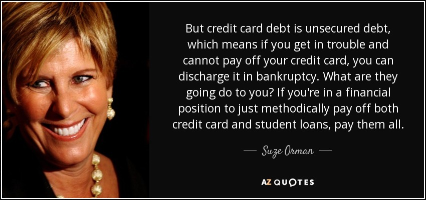 But credit card debt is unsecured debt, which means if you get in trouble and cannot pay off your credit card, you can discharge it in bankruptcy. What are they going do to you? If you're in a financial position to just methodically pay off both credit card and student loans, pay them all. - Suze Orman