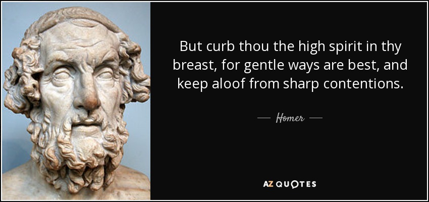But curb thou the high spirit in thy breast, for gentle ways are best, and keep aloof from sharp contentions. - Homer