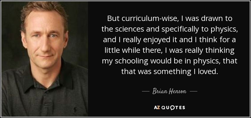 But curriculum-wise, I was drawn to the sciences and specifically to physics, and I really enjoyed it and I think for a little while there, I was really thinking my schooling would be in physics, that that was something I loved. - Brian Henson
