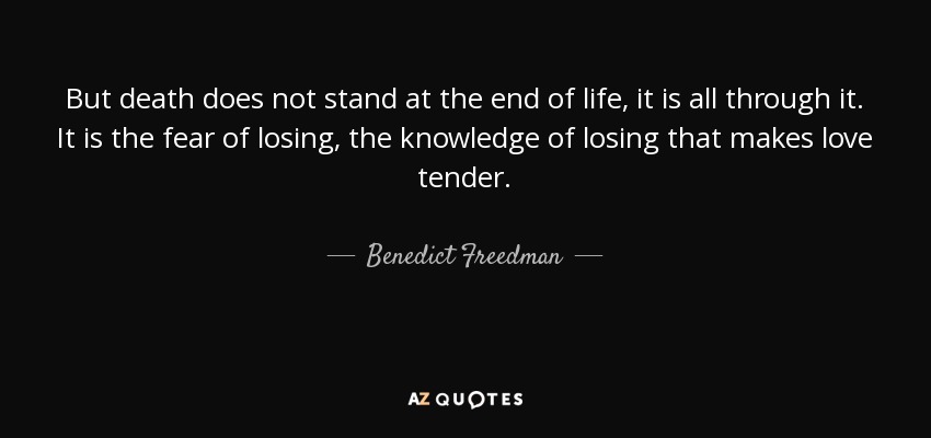 But death does not stand at the end of life, it is all through it. It is the fear of losing, the knowledge of losing that makes love tender. - Benedict Freedman