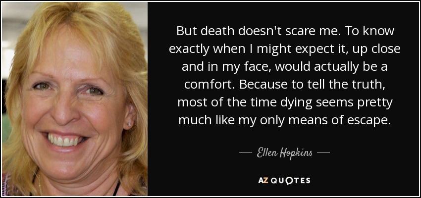 But death doesn't scare me. To know exactly when I might expect it, up close and in my face, would actually be a comfort. Because to tell the truth, most of the time dying seems pretty much like my only means of escape. - Ellen Hopkins