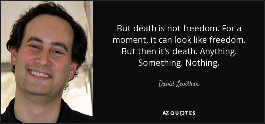 But death is not freedom. For a moment, it can look like freedom. But then it's death. Anything. Something. Nothing. - David Levithan