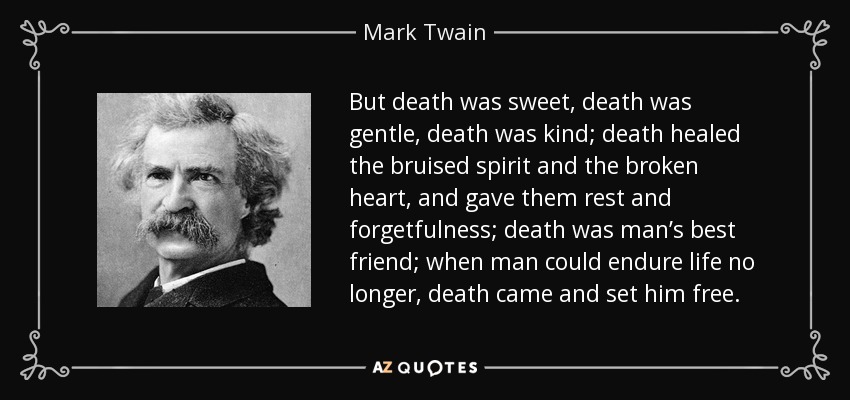 But death was sweet, death was gentle, death was kind; death healed the bruised spirit and the broken heart, and gave them rest and forgetfulness; death was man’s best friend; when man could endure life no longer, death came and set him free. - Mark Twain