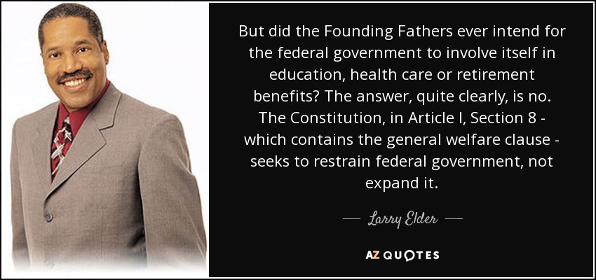 But did the Founding Fathers ever intend for the federal government to involve itself in education, health care or retirement benefits? The answer, quite clearly, is no. The Constitution, in Article I, Section 8 - which contains the general welfare clause - seeks to restrain federal government, not expand it. - Larry Elder