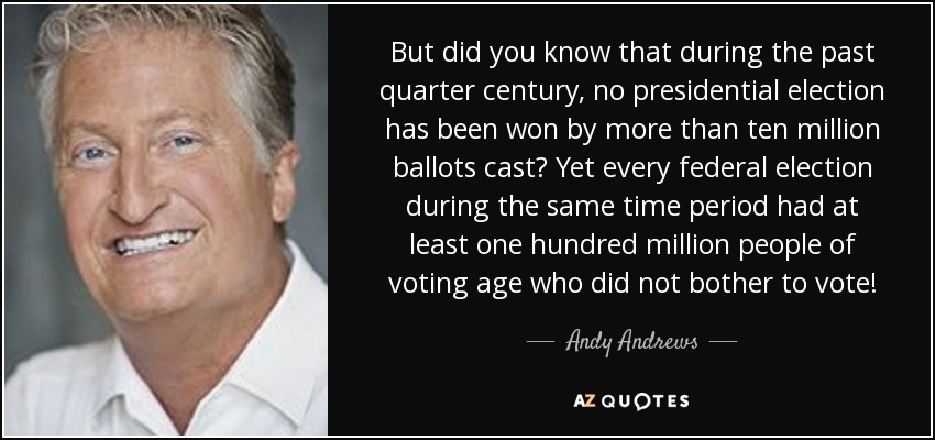 But did you know that during the past quarter century, no presidential election has been won by more than ten million ballots cast? Yet every federal election during the same time period had at least one hundred million people of voting age who did not bother to vote! - Andy Andrews