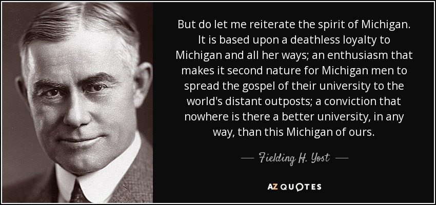 But do let me reiterate the spirit of Michigan. It is based upon a deathless loyalty to Michigan and all her ways; an enthusiasm that makes it second nature for Michigan men to spread the gospel of their university to the world's distant outposts; a conviction that nowhere is there a better university, in any way, than this Michigan of ours. - Fielding H. Yost
