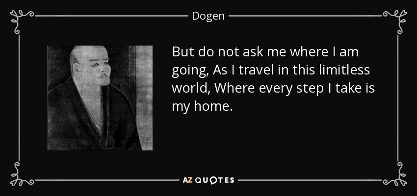But do not ask me where I am going, As I travel in this limitless world, Where every step I take is my home. - Dogen