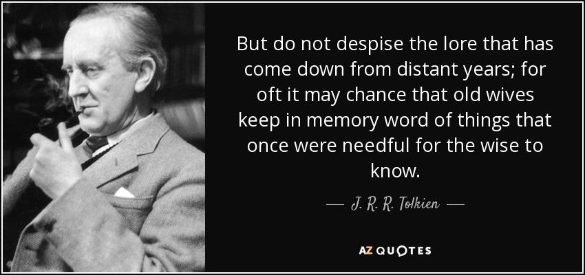 But do not despise the lore that has come down from distant years; for oft it may chance that old wives keep in memory word of things that once were needful for the wise to know. - J. R. R. Tolkien