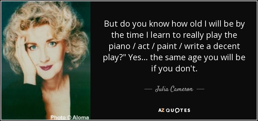 But do you know how old I will be by the time I learn to really play the piano / act / paint / write a decent play?
