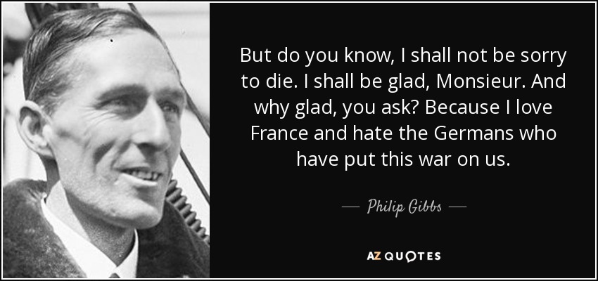 But do you know, I shall not be sorry to die. I shall be glad, Monsieur. And why glad, you ask? Because I love France and hate the Germans who have put this war on us. - Philip Gibbs