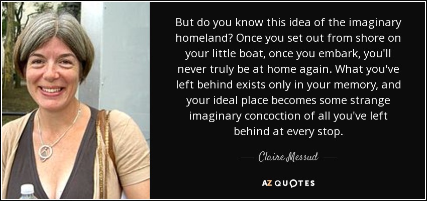 But do you know this idea of the imaginary homeland? Once you set out from shore on your little boat, once you embark, you'll never truly be at home again. What you've left behind exists only in your memory, and your ideal place becomes some strange imaginary concoction of all you've left behind at every stop. - Claire Messud