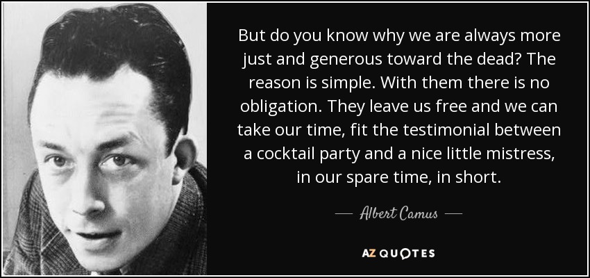 But do you know why we are always more just and generous toward the dead? The reason is simple. With them there is no obligation. They leave us free and we can take our time, fit the testimonial between a cocktail party and a nice little mistress, in our spare time, in short. - Albert Camus