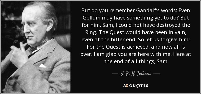 But do you remember Gandalf’s words: Even Gollum may have something yet to do? But for him, Sam, I could not have destroyed the Ring. The Quest would have been in vain, even at the bitter end. So let us forgive him! For the Quest is achieved, and now all is over. I am glad you are here with me. Here at the end of all things, Sam - J. R. R. Tolkien