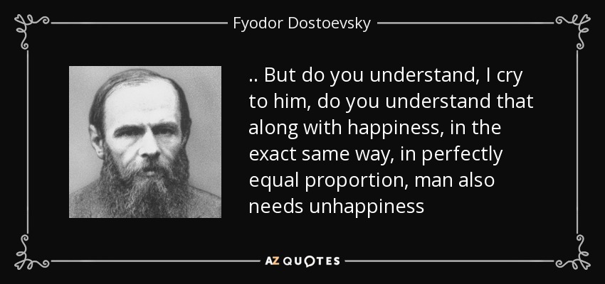.. But do you understand, I cry to him, do you understand that along with happiness, in the exact same way, in perfectly equal proportion, man also needs unhappiness - Fyodor Dostoevsky