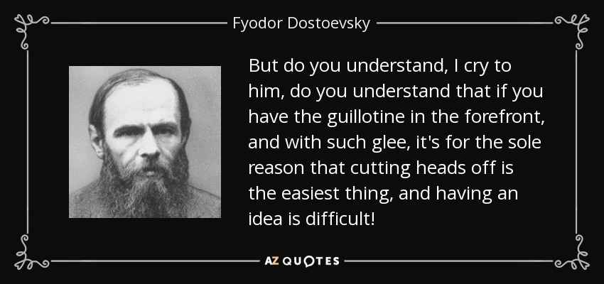But do you understand, I cry to him, do you understand that if you have the guillotine in the forefront, and with such glee, it's for the sole reason that cutting heads off is the easiest thing, and having an idea is difficult! - Fyodor Dostoevsky