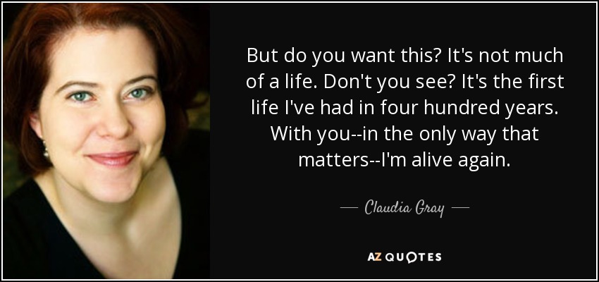 But do you want this? It's not much of a life. Don't you see? It's the first life I've had in four hundred years. With you--in the only way that matters--I'm alive again. - Claudia Gray