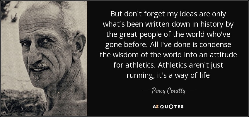 But don't forget my ideas are only what's been written down in history by the great people of the world who've gone before. All I've done is condense the wisdom of the world into an attitude for athletics. Athletics aren't just running, it's a way of life - Percy Cerutty