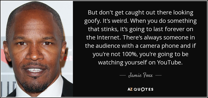 But don't get caught out there looking goofy. It's weird. When you do something that stinks, it's going to last forever on the Internet. There's always someone in the audience with a camera phone and if you're not 100%, you're going to be watching yourself on YouTube. - Jamie Foxx