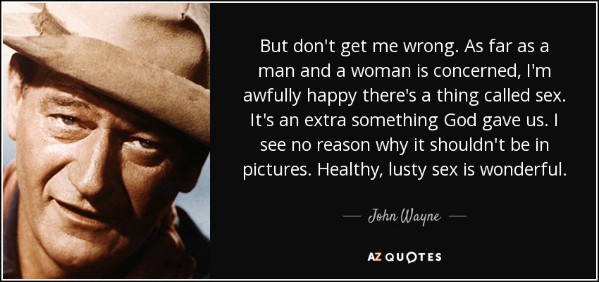 But don't get me wrong. As far as a man and a woman is concerned, I'm awfully happy there's a thing called sex. It's an extra something God gave us. I see no reason why it shouldn't be in pictures. Healthy, lusty sex is wonderful. - John Wayne
