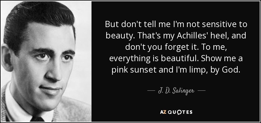 But don't tell me I'm not sensitive to beauty. That's my Achilles' heel, and don't you forget it. To me, everything is beautiful. Show me a pink sunset and I'm limp, by God. - J. D. Salinger