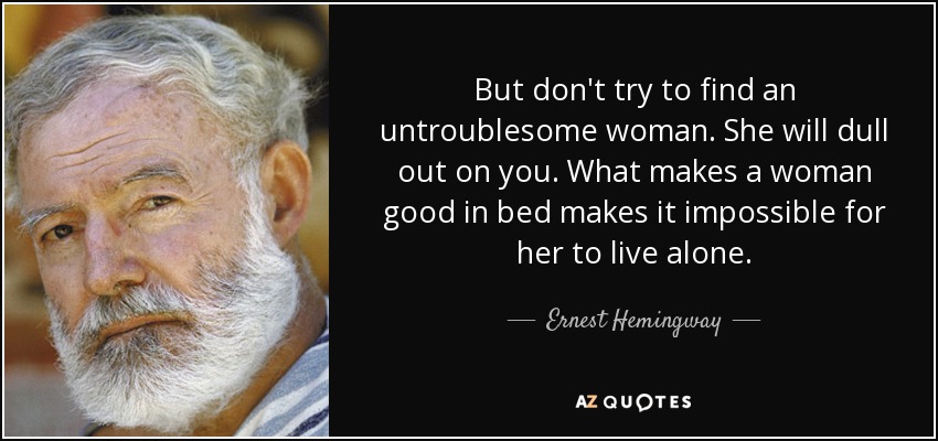 But don't try to find an untroublesome woman. She will dull out on you. What makes a woman good in bed makes it impossible for her to live alone. - Ernest Hemingway