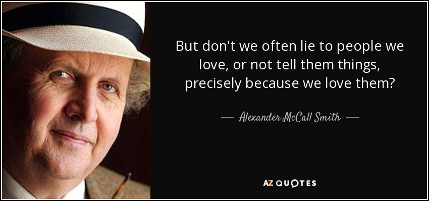 But don't we often lie to people we love, or not tell them things, precisely because we love them? - Alexander McCall Smith