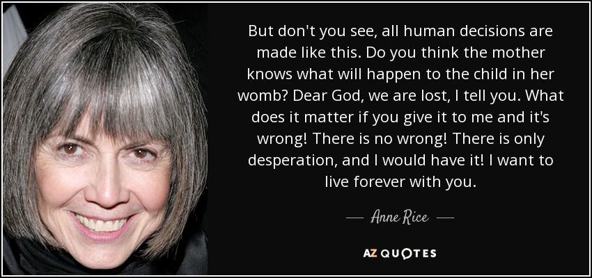 But don't you see, all human decisions are made like this. Do you think the mother knows what will happen to the child in her womb? Dear God, we are lost, I tell you. What does it matter if you give it to me and it's wrong! There is no wrong! There is only desperation, and I would have it! I want to live forever with you. - Anne Rice