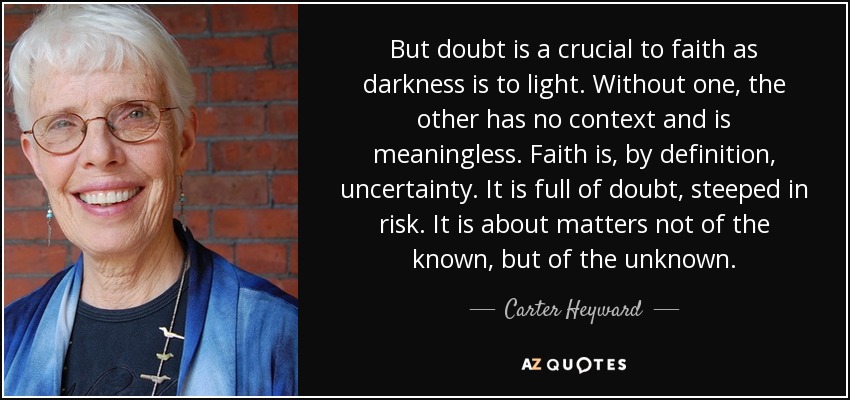 But doubt is a crucial to faith as darkness is to light. Without one, the other has no context and is meaningless. Faith is, by definition, uncertainty. It is full of doubt, steeped in risk. It is about matters not of the known, but of the unknown. - Carter Heyward