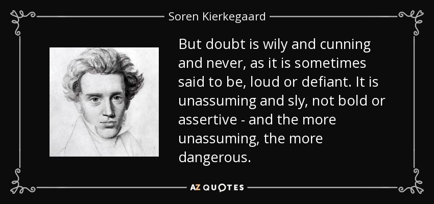 But doubt is wily and cunning and never, as it is sometimes said to be, loud or defiant. It is unassuming and sly, not bold or assertive - and the more unassuming, the more dangerous. - Soren Kierkegaard