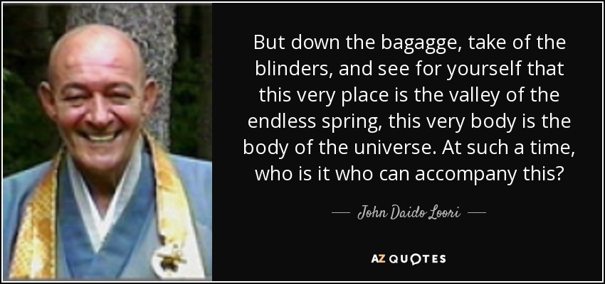 But down the bagagge, take of the blinders, and see for yourself that this very place is the valley of the endless spring, this very body is the body of the universe. At such a time, who is it who can accompany this? - John Daido Loori