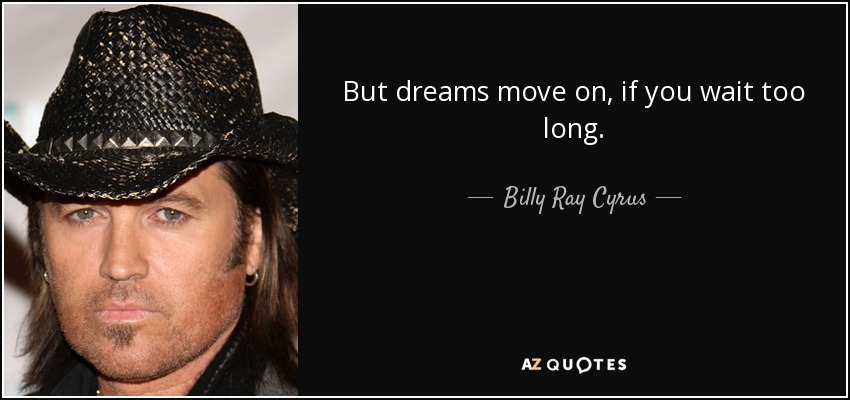 But dreams move on, if you wait too long. - Billy Ray Cyrus