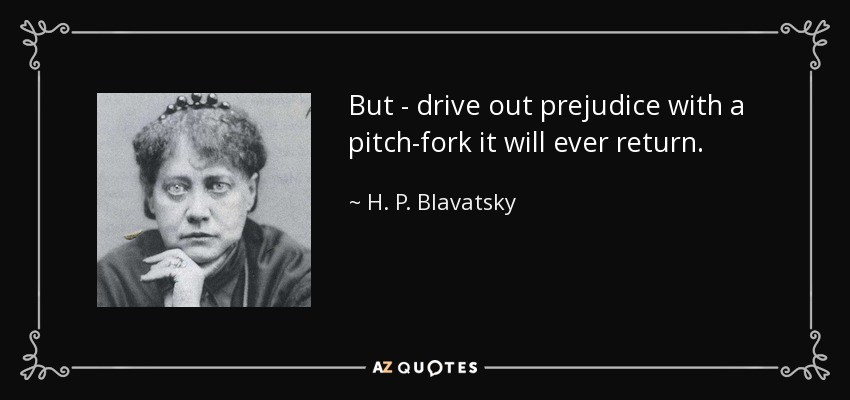 But - drive out prejudice with a pitch-fork it will ever return. - H. P. Blavatsky