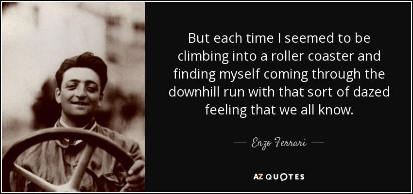 But each time I seemed to be climbing into a roller coaster and finding myself coming through the downhill run with that sort of dazed feeling that we all know. - Enzo Ferrari