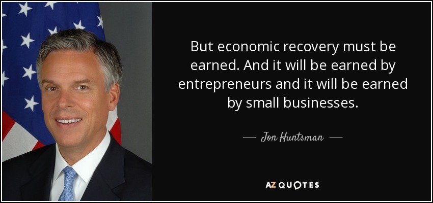 But economic recovery must be earned. And it will be earned by entrepreneurs and it will be earned by small businesses. - Jon Huntsman, Jr.
