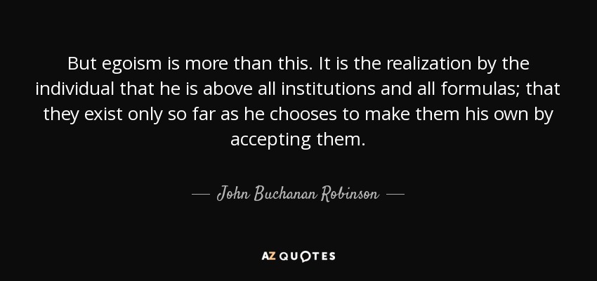 But egoism is more than this. It is the realization by the individual that he is above all institutions and all formulas; that they exist only so far as he chooses to make them his own by accepting them. - John Buchanan Robinson