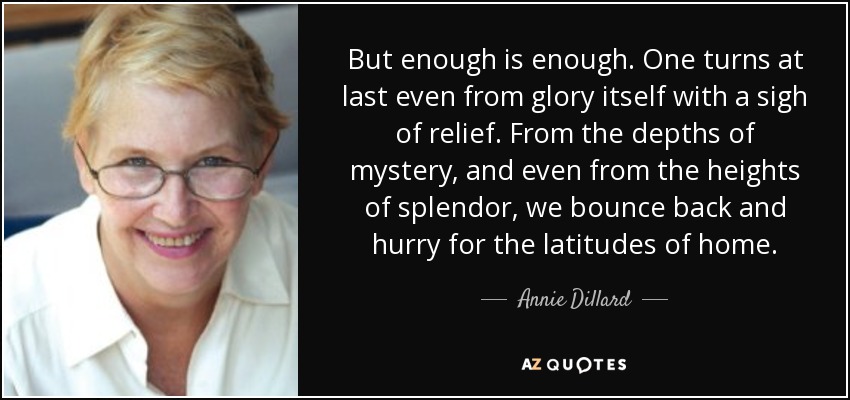 But enough is enough. One turns at last even from glory itself with a sigh of relief. From the depths of mystery, and even from the heights of splendor, we bounce back and hurry for the latitudes of home. - Annie Dillard