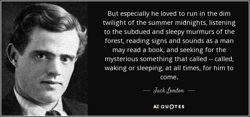 But especially he loved to run in the dim twilight of the summer midnights, listening to the subdued and sleepy murmurs of the forest, reading signs and sounds as a man may read a book, and seeking for the mysterious something that called -- called, waking or sleeping, at all times, for him to come. - Jack London